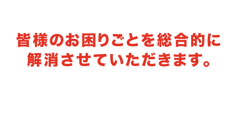 皆様のお困りごとを総合的に 解消いたします。