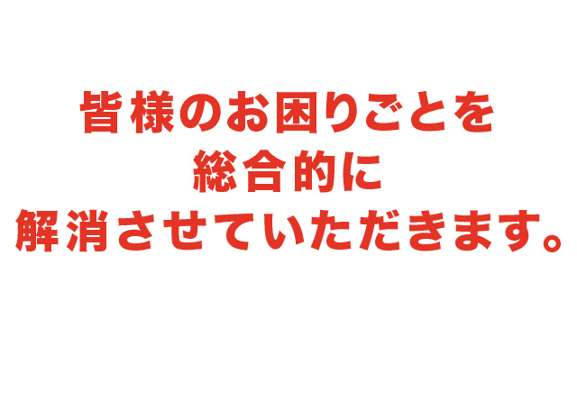 皆様のお困りごとを総合的に 解消いたします。